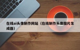 慈溪在线ai头像制作网站（在线制作头像图片生成器）