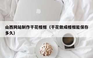 慈溪山西网站制作干花相框（干花做成相框能保存多久）